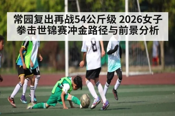 常园复出再战54公斤级 2026女子拳击世锦赛冲金路径与前景分析